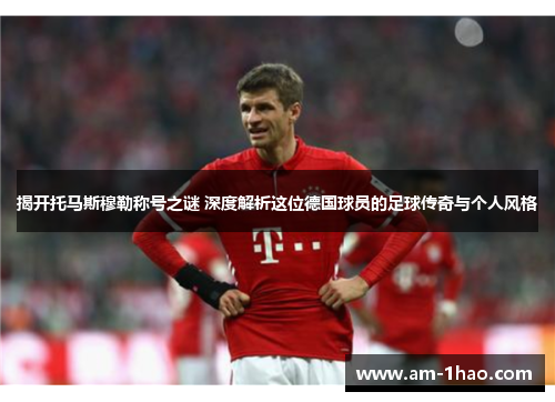 揭开托马斯穆勒称号之谜 深度解析这位德国球员的足球传奇与个人风格