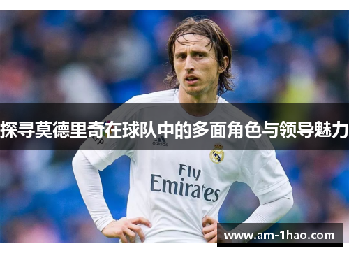 探寻莫德里奇在球队中的多面角色与领导魅力