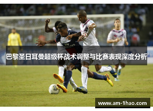 巴黎圣日耳曼超级杯战术调整与比赛表现深度分析 巴黎圣日耳曼超级杯战术调整与比赛表现深度分析