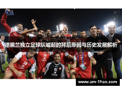 德黑兰独立足球队崛起的背后原因与历史发展解析 德黑兰独立足球队崛起的背后原因与历史发展解析