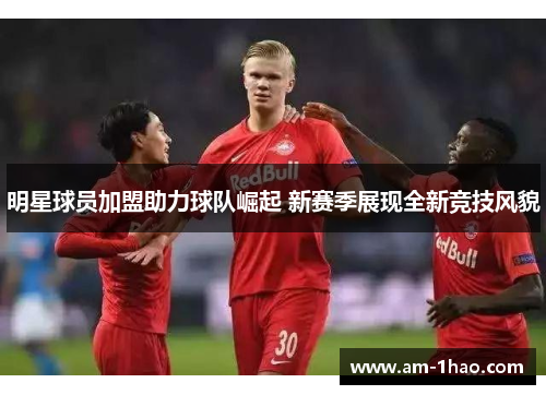 明星球员加盟助力球队崛起 新赛季展现全新竞技风貌