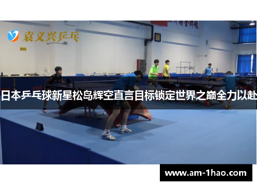 日本乒乓球新星松岛辉空直言目标锁定世界之巅全力以赴 日本乒乓球新星松岛辉空直言目标锁定世界之巅全力以赴