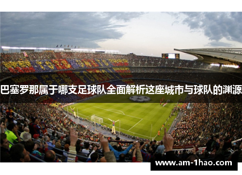 巴塞罗那属于哪支足球队全面解析这座城市与球队的渊源 巴塞罗那属于哪支足球队全面解析这座城市与球队的渊源