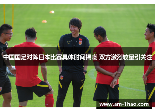 中国国足对阵日本比赛具体时间揭晓 双方激烈较量引关注 中国国足对阵日本比赛具体时间揭晓 双方激烈较量引关注