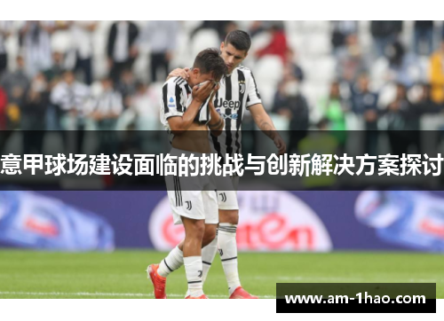意甲球场建设面临的挑战与创新解决方案探讨 意甲球场建设面临的挑战与创新解决方案探讨