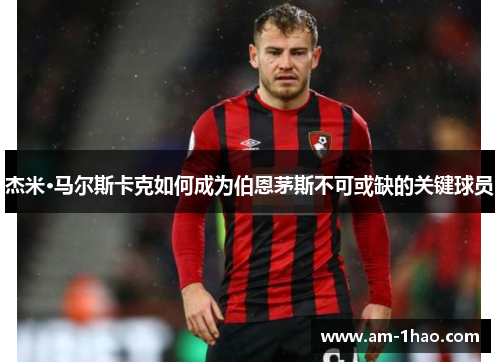 杰米·马尔斯卡克如何成为伯恩茅斯不可或缺的关键球员 杰米·马尔斯卡克如何成为伯恩茅斯不可或缺的关键球员