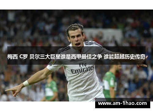 梅西 C罗 贝尔三大巨星谁是西甲最佳之争 谁能超越历史传奇 梅西 C罗 贝尔三大巨星谁是西甲最佳之争 谁能超越历史传奇