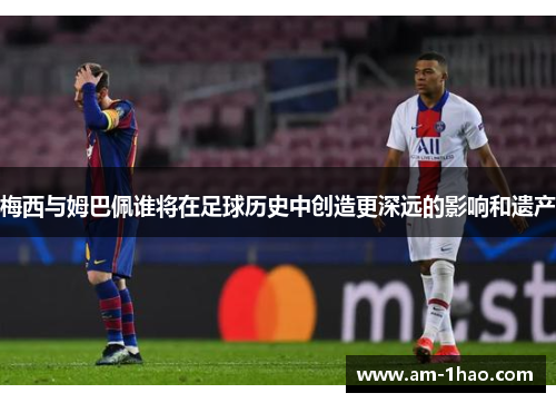 梅西与姆巴佩谁将在足球历史中创造更深远的影响和遗产 梅西与姆巴佩谁将在足球历史中创造更深远的影响和遗产