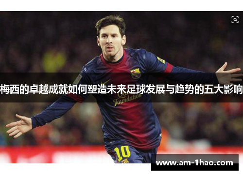 梅西的卓越成就如何塑造未来足球发展与趋势的五大影响