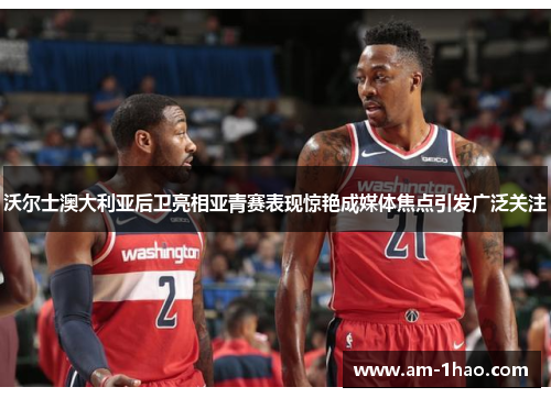 沃尔士澳大利亚后卫亮相亚青赛表现惊艳成媒体焦点引发广泛关注