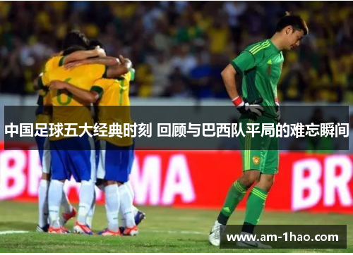中国足球五大经典时刻 回顾与巴西队平局的难忘瞬间