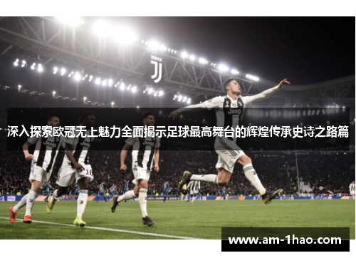 深入探索欧冠无上魅力全面揭示足球最高舞台的辉煌传承史诗之路篇 深入探索欧冠无上魅力全面揭示足球最高舞台的辉煌传承史诗之路篇