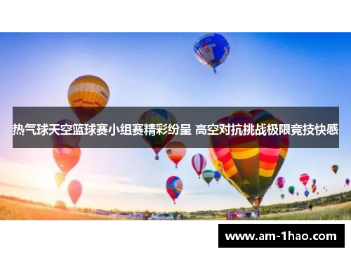 热气球天空篮球赛小组赛精彩纷呈 高空对抗挑战极限竞技快感 热气球天空篮球赛小组赛精彩纷呈 高空对抗挑战极限竞技快感
