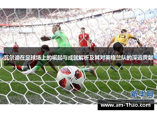 瓦尔迪在足球场上的崛起与成就解析及其对英格兰队的深远贡献 瓦尔迪在足球场上的崛起与成就解析及其对英格兰队的深远贡献
