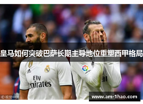 皇马如何突破巴萨长期主导地位重塑西甲格局