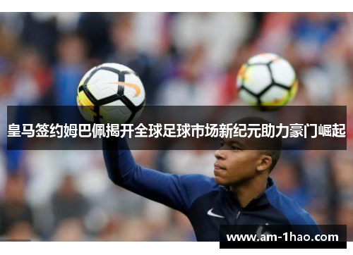 皇马签约姆巴佩揭开全球足球市场新纪元助力豪门崛起 皇马签约姆巴佩揭开全球足球市场新纪元助力豪门崛起