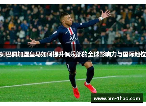 姆巴佩加盟皇马如何提升俱乐部的全球影响力与国际地位