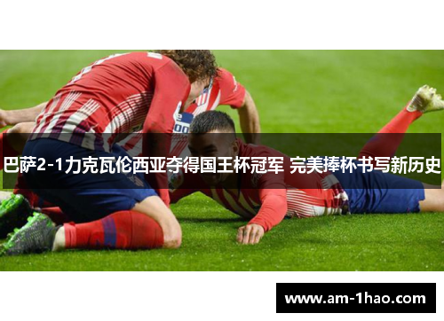 巴萨2-1力克瓦伦西亚夺得国王杯冠军 完美捧杯书写新历史 巴萨2-1力克瓦伦西亚夺得国王杯冠军 完美捧杯书写新历史