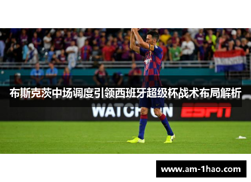 布斯克茨中场调度引领西班牙超级杯战术布局解析 布斯克茨中场调度引领西班牙超级杯战术布局解析