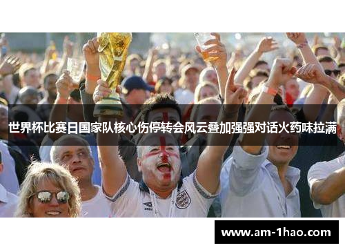 世界杯比赛日国家队核心伤停转会风云叠加强强对话火药味拉满 世界杯比赛日国家队核心伤停转会风云叠加强强对话火药味拉满