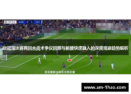 欧冠淘汰赛两回合战术争议回顾与新援快速融入的深度观察趋势解析
