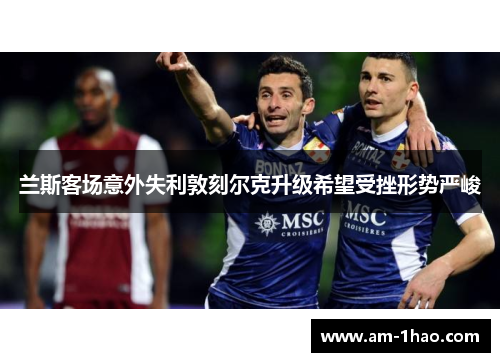 兰斯客场意外失利敦刻尔克升级希望受挫形势严峻 兰斯客场意外失利敦刻尔克升级希望受挫形势严峻