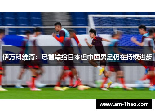 伊万科维奇:尽管输给日本但中国男足仍在持续进步 伊万科维奇:尽管输给日本但中国男足仍在持续进步