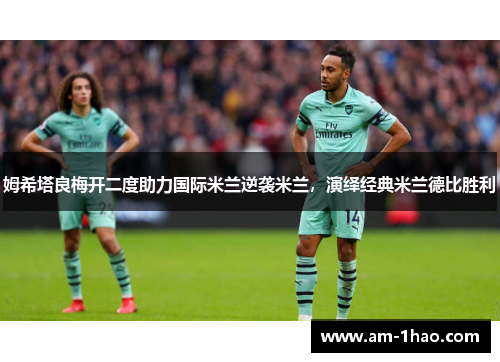 姆希塔良梅开二度助力国际米兰逆袭米兰,演绎经典米兰德比胜利 姆希塔良梅开二度助力国际米兰逆袭米兰,演绎经典米兰德比胜利
