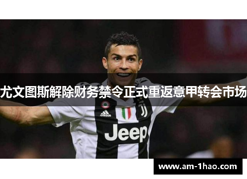 尤文图斯解除财务禁令正式重返意甲转会市场