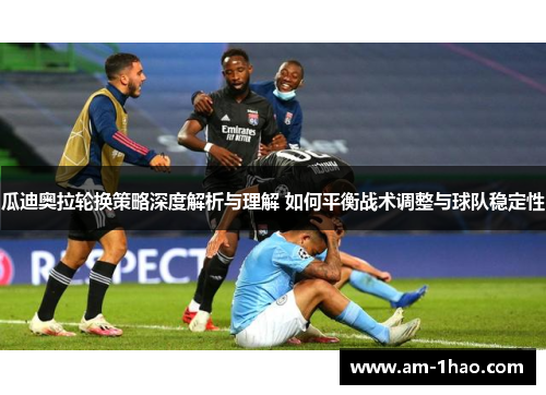 瓜迪奥拉轮换策略深度解析与理解 如何平衡战术调整与球队稳定性 瓜迪奥拉轮换策略深度解析与理解 如何平衡战术调整与球队稳定性