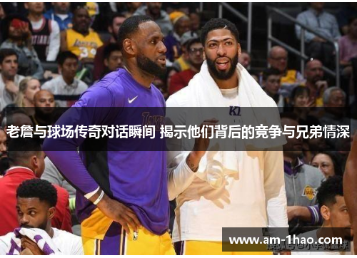 老詹与球场传奇对话瞬间 揭示他们背后的竞争与兄弟情深
