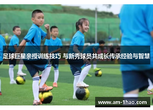 足球巨星亲授训练技巧 与新秀球员共成长传承经验与智慧