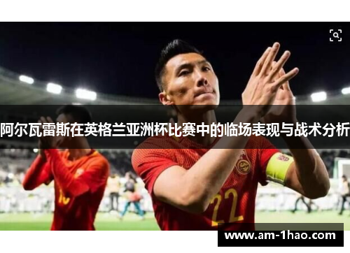 阿尔瓦雷斯在英格兰亚洲杯比赛中的临场表现与战术分析