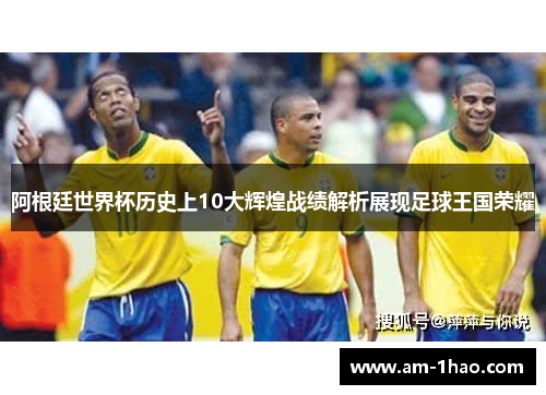 阿根廷世界杯历史上10大辉煌战绩解析展现足球王国荣耀