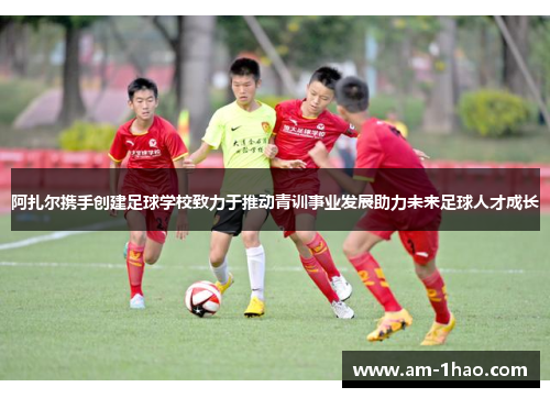 阿扎尔携手创建足球学校致力于推动青训事业发展助力未来足球人才成长