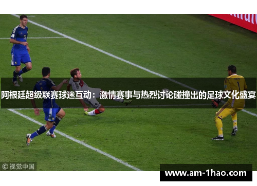 阿根廷超级联赛球迷互动：激情赛事与热烈讨论碰撞出的足球文化盛宴