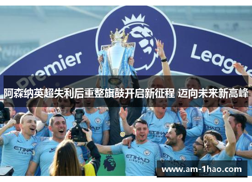 阿森纳英超失利后重整旗鼓开启新征程 迈向未来新高峰